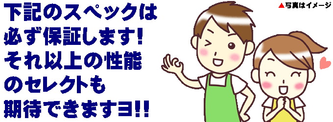 下記のスペックは必ず保証します!それ以上の性能のセレクトも期待できますヨ!!